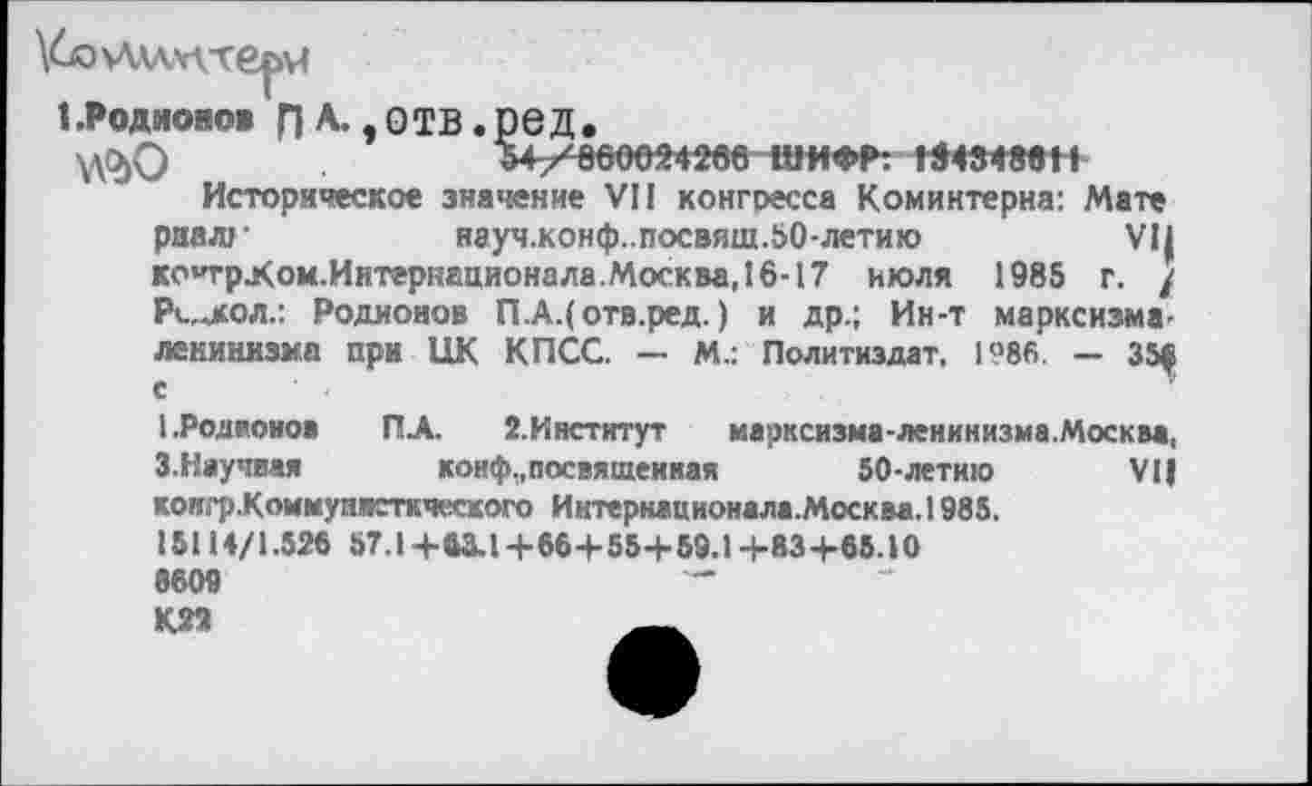 ﻿1 .Родионов п А- » отв. ре д.
54/660024266 ШИФР: «4348« 11
Историческое значение VII конгресса Коминтерна: Мате риал»-	науч.конф..посвяш.50-летию	VII
КО’трХом.Иитернационала.МоскваЛб-17 июля 1985 г. / РиАол.: Родионов П.А.( отв.ред. ) и др.; Ин-т марксизма' ленинизма при ЦК КПСС. — М.: Политиздат, 1986 — 35^ с
I. Родионов ПА. 2. Институт марксизма-ленинизма.Москва, З.Научная	конф,,посвященная	50-летию VI|
конгр.Коммупвсткческого Интернационала.Москва.1985.
15114/1.52« 57.1+«3.1+66+55+59.1+83+65.10 8609 К22